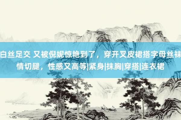 白丝足交 又被倪妮惊艳到了，穿开叉皮裙搭字母丝袜情切腿，性感又高等|紧身|抹胸|穿搭|连衣裙