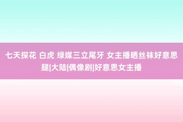 七天探花 白虎 绿媒三立尾牙 女主播晒丝袜好意思腿|大陆|偶像剧|好意思女主播