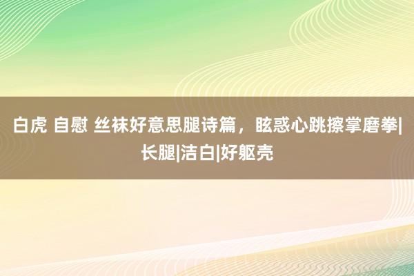 白虎 自慰 丝袜好意思腿诗篇，眩惑心跳擦掌磨拳|长腿|洁白|好躯壳