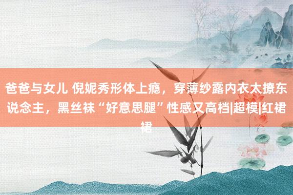 爸爸与女儿 倪妮秀形体上瘾，穿薄纱露内衣太撩东说念主，黑丝袜“好意思腿”性感又高档|超模|红裙