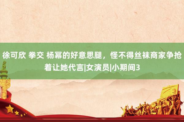 徐可欣 拳交 杨幂的好意思腿，怪不得丝袜商家争抢着让她代言|女演员|小期间3