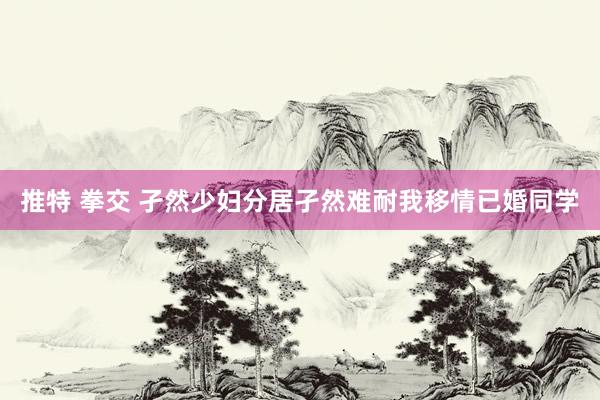 推特 拳交 孑然少妇分居孑然难耐我移情已婚同学