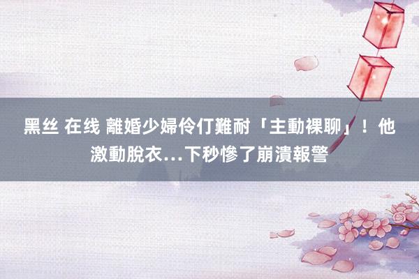 黑丝 在线 離婚少婦伶仃難耐「主動裸聊」！他激動脫衣…下秒慘了崩潰報警