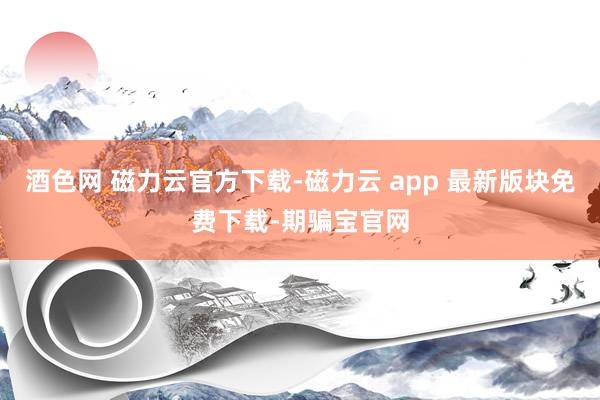 酒色网 磁力云官方下载-磁力云 app 最新版块免费下载-期骗宝官网