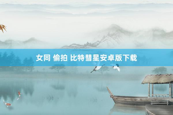 女同 偷拍 比特彗星安卓版下载
