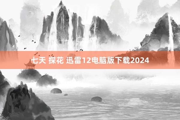 七天 探花 迅雷12电脑版下载2024