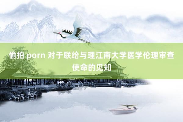 偷拍 porn 对于联给与理江南大学医学伦理审查使命的见知