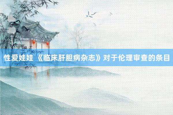 性爱娃娃 《临床肝胆病杂志》对于伦理审查的条目