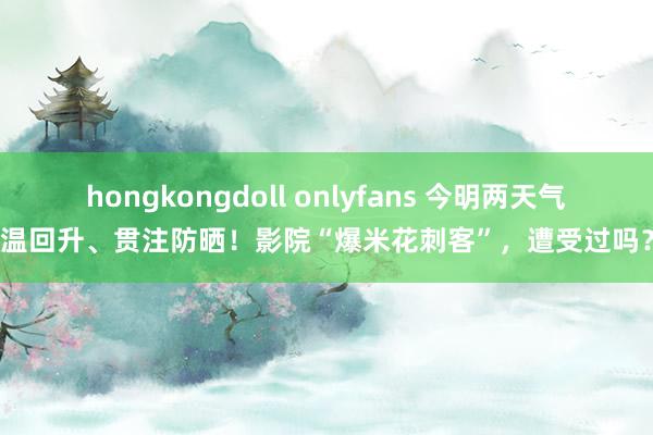 hongkongdoll onlyfans 今明两天气温回升、贯注防晒！影院“爆米花刺客”，遭受过吗？