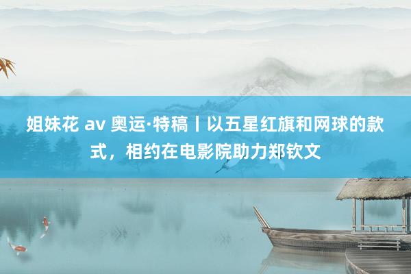 姐妹花 av 奥运·特稿丨以五星红旗和网球的款式，相约在电影院助力郑钦文