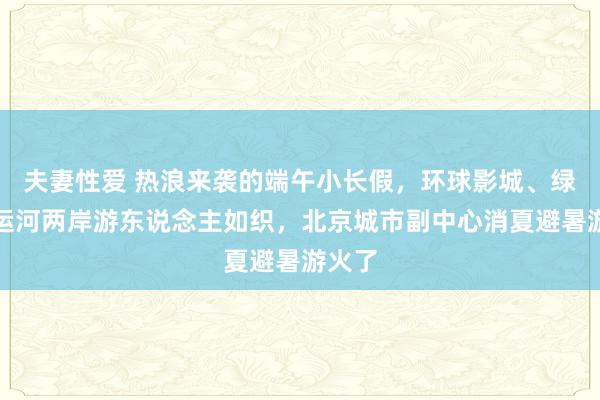 夫妻性爱 热浪来袭的端午小长假，环球影城、绿心、运河两岸游东说念主如织，北京城市副中心消夏避暑游火了