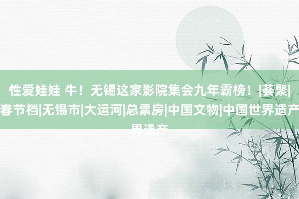 性爱娃娃 牛！无锡这家影院集会九年霸榜！|荟聚|春节档|无锡市|大运河|总票房|中国文物|中国世界遗产