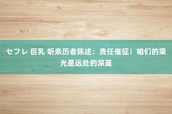 セフレ 巨乳 听亲历者陈述：责任催征！咱们的荣光是远处的深蓝
