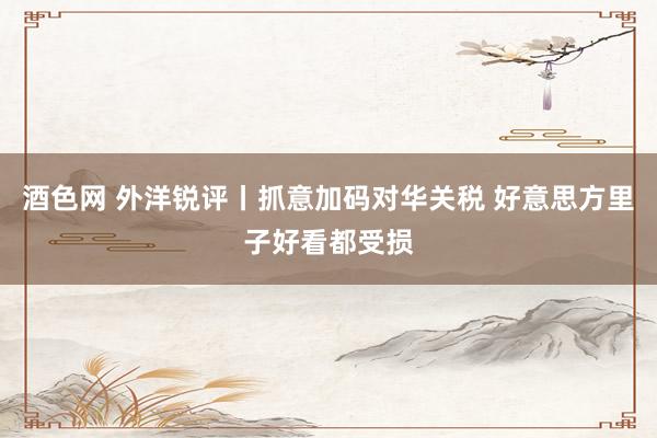 酒色网 外洋锐评丨抓意加码对华关税 好意思方里子好看都受损