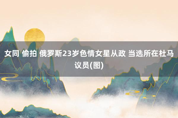 女同 偷拍 俄罗斯23岁色情女星从政 当选所在杜马议员(图)
