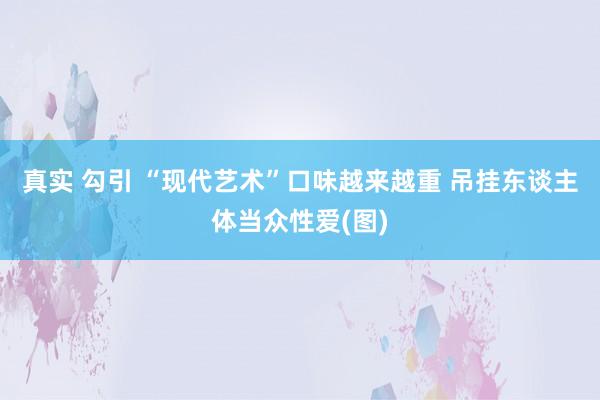真实 勾引 “现代艺术”口味越来越重 吊挂东谈主体当众性爱(图)
