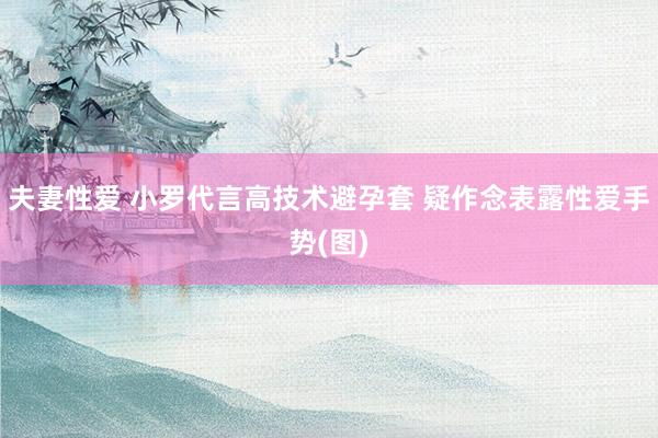 夫妻性爱 小罗代言高技术避孕套 疑作念表露性爱手势(图)