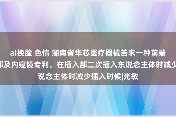 ai换脸 色情 湖南省华芯医疗器械苦求一种前端壳组件、插入部及内窥镜专利，在插入部二次插入东说念主体时减少插入时候|光敏