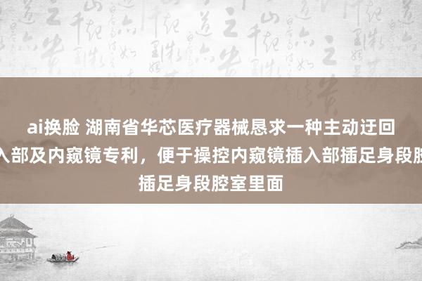 ai换脸 湖南省华芯医疗器械恳求一种主动迂回段、插入部及内窥镜专利，便于操控内窥镜插入部插足身段腔室里面