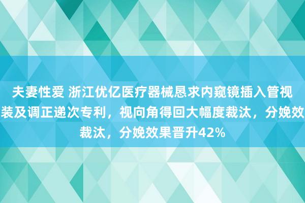 夫妻性爱 浙江优亿医疗器械恳求内窥镜插入管视向角调正工装及调正递次专利，视向角得回大幅度裁汰，分娩效果晋升42%