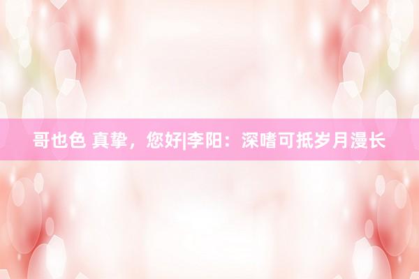 哥也色 真挚，您好|李阳：深嗜可抵岁月漫长