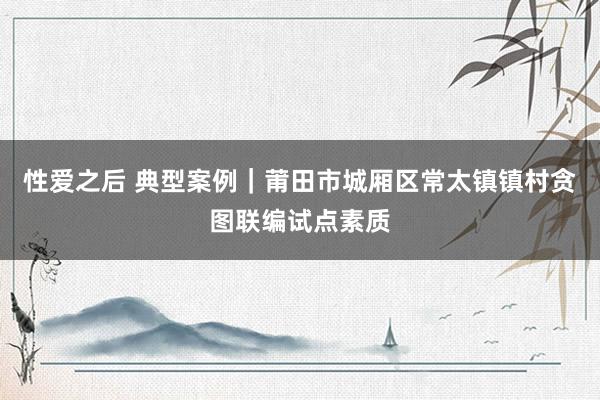 性爱之后 典型案例｜莆田市城厢区常太镇镇村贪图联编试点素质
