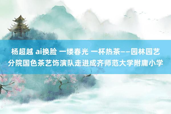 杨超越 ai换脸 一缕春光 一杯热茶——园林园艺分院国色茶艺饰演队走进成齐师范大学附庸小学
