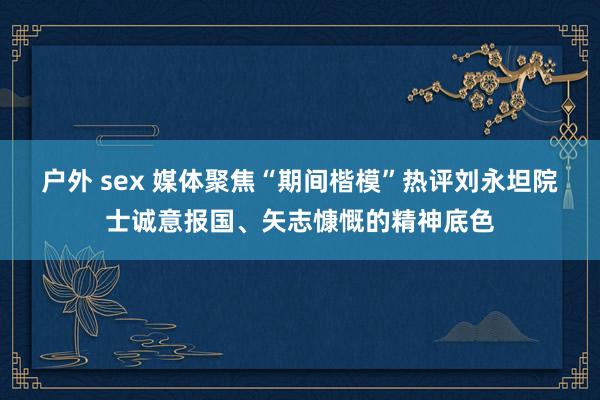 户外 sex 媒体聚焦“期间楷模”热评刘永坦院士诚意报国、矢志慷慨的精神底色