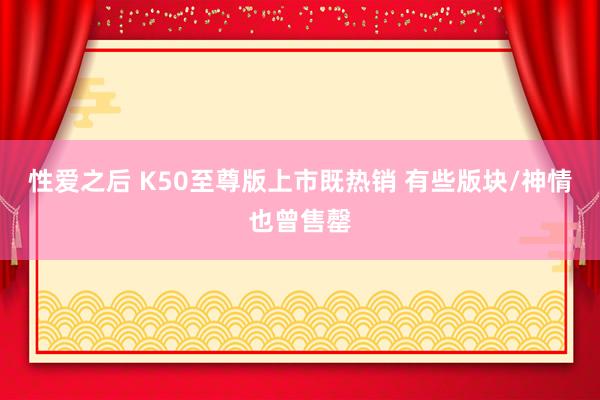 性爱之后 K50至尊版上市既热销 有些版块/神情也曾售罄