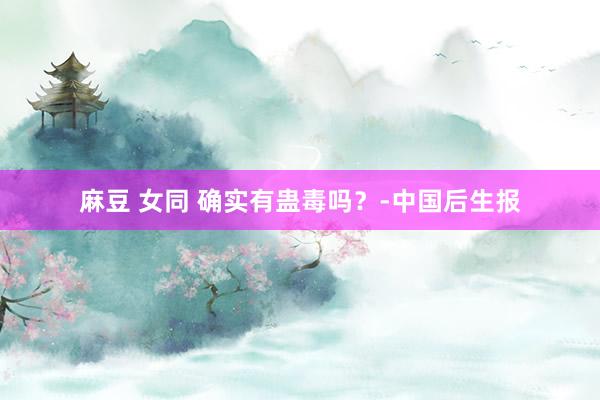 麻豆 女同 确实有蛊毒吗？-中国后生报