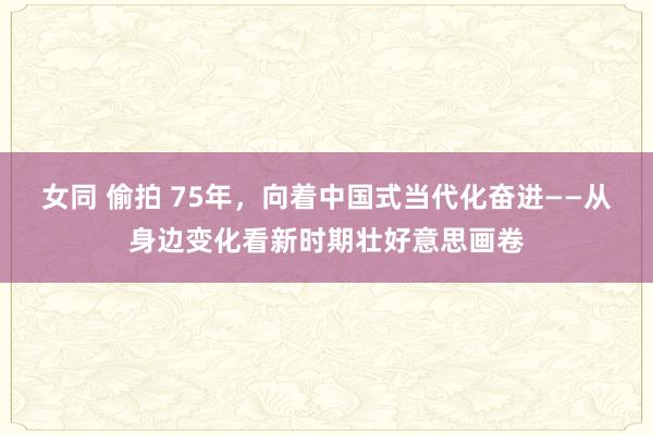 女同 偷拍 75年，向着中国式当代化奋进——从身边变化看新时