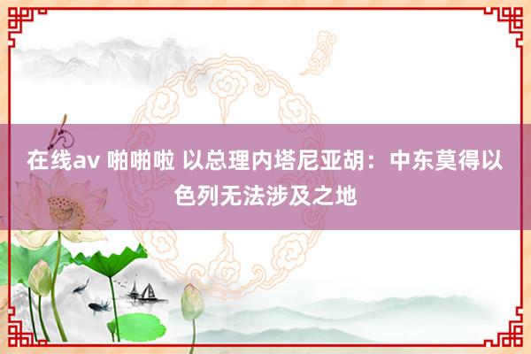 在线av 啪啪啦 以总理内塔尼亚胡:中东莫得以色列无法涉及之地