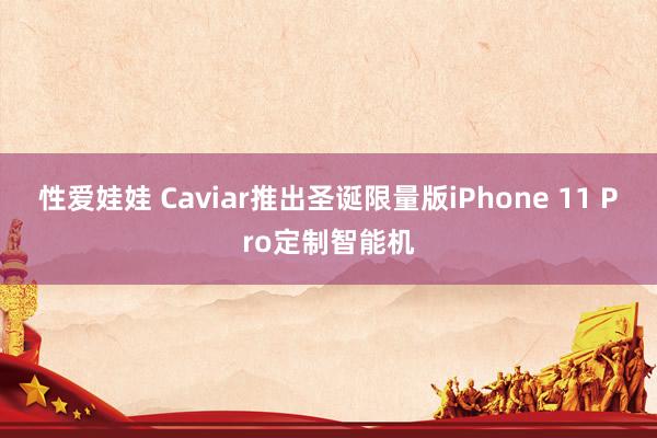 性爱娃娃 Caviar推出圣诞限量版iPhone 11 Pro定制智能机
