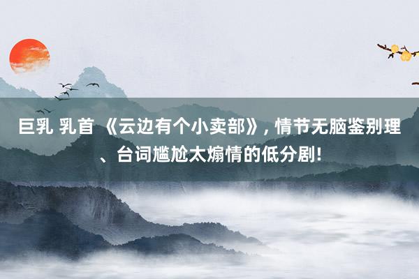 巨乳 乳首 《云边有个小卖部》， 情节无脑鉴别理、台词尴尬太煽情的低分剧!