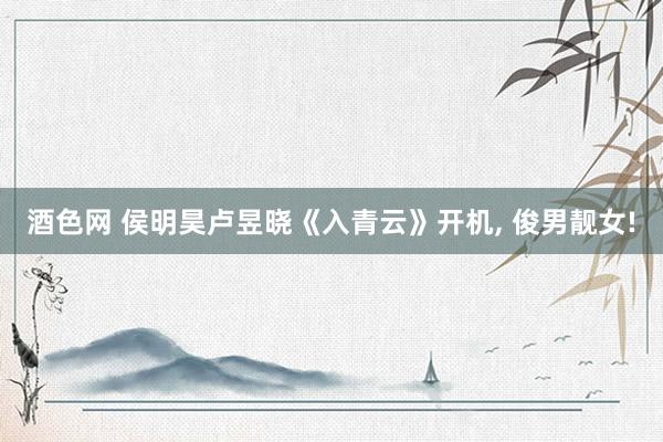 酒色网 侯明昊卢昱晓《入青云》开机， 俊男靓女!