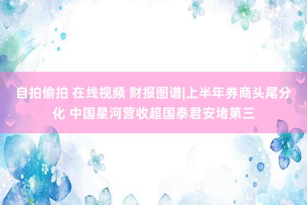 自拍偷拍 在线视频 财报图谱|上半年券商头尾分化 中国星河营收超国泰君安堵第三