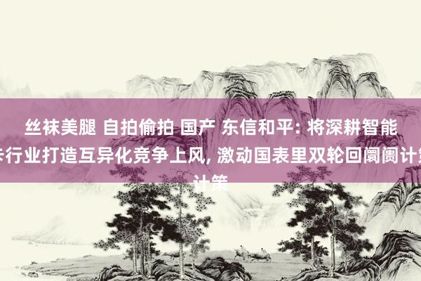 丝袜美腿 自拍偷拍 国产 东信和平: 将深耕智能卡行业打造互异化竞争上风， 激动国表里双轮回阛阓计策