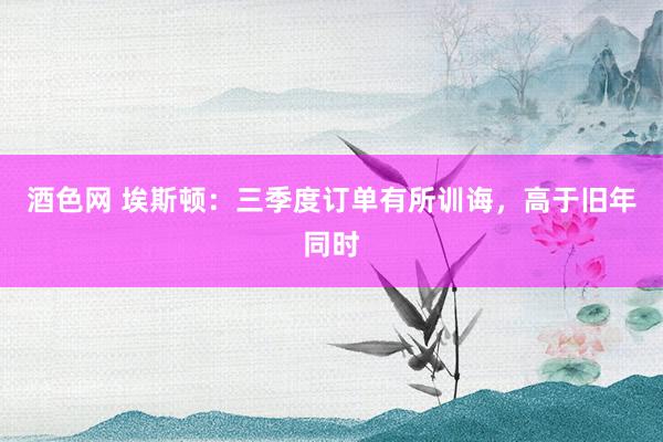 酒色网 埃斯顿：三季度订单有所训诲，高于旧年同时