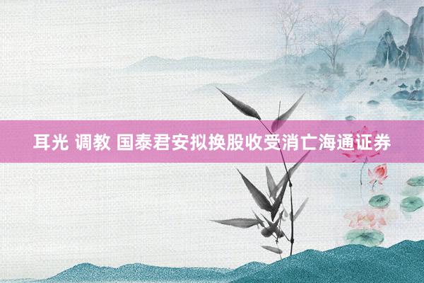 耳光 调教 国泰君安拟换股收受消亡海通证券