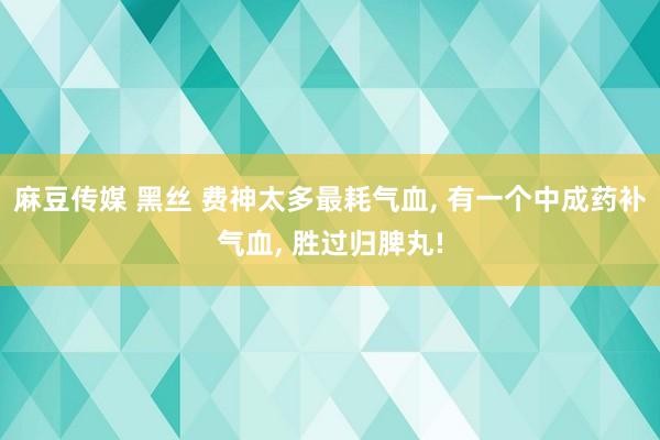 麻豆传媒 黑丝 费神太多最耗气血， 有一个中成药补气血， 胜过归脾丸!