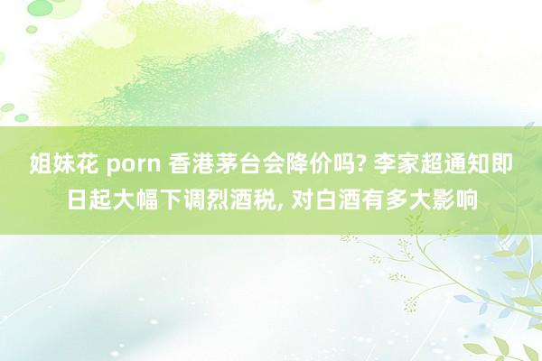 姐妹花 porn 香港茅台会降价吗? 李家超通知即日起大幅下调烈酒税， 对白酒有多大影响