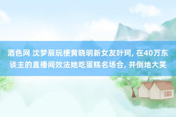 酒色网 沈梦辰玩梗黄晓明新女友叶珂， 在40万东谈主的直播间效法她吃蛋糕名场合， 并倒地大笑