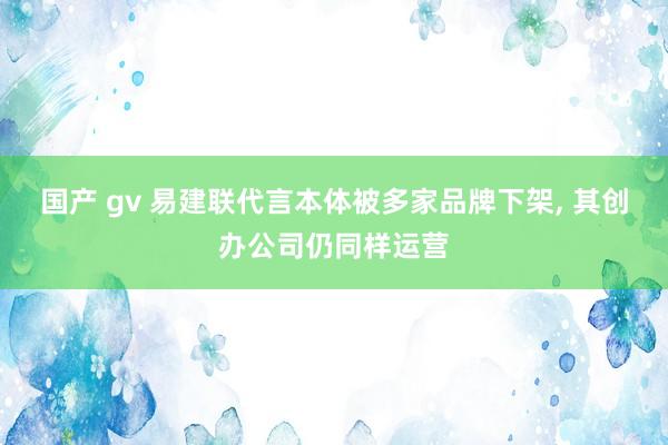 国产 gv 易建联代言本体被多家品牌下架， 其创办公司仍同样运营