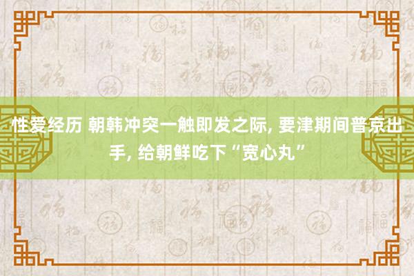 性爱经历 朝韩冲突一触即发之际， 要津期间普京出手， 给朝鲜吃下“宽心丸”