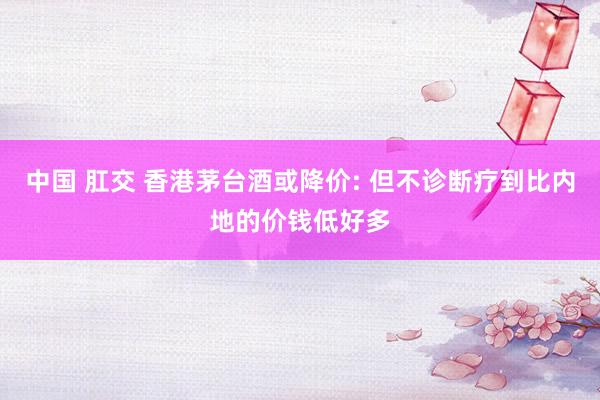 中国 肛交 香港茅台酒或降价: 但不诊断疗到比内地的价钱低好多