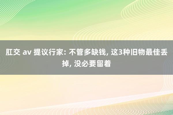 肛交 av 提议行家: 不管多缺钱， 这3种旧物最佳丢掉， 没必要留着
