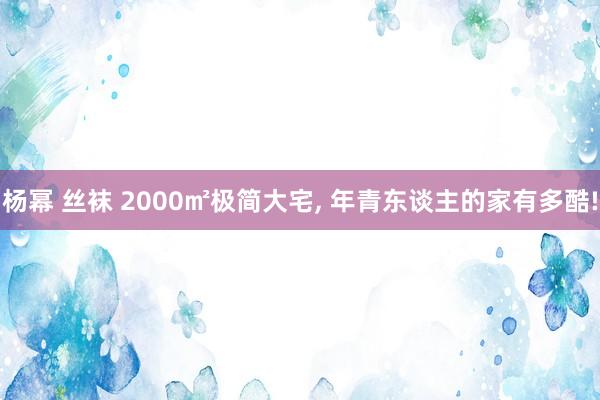 杨幂 丝袜 2000㎡极简大宅， 年青东谈主的家有多酷!