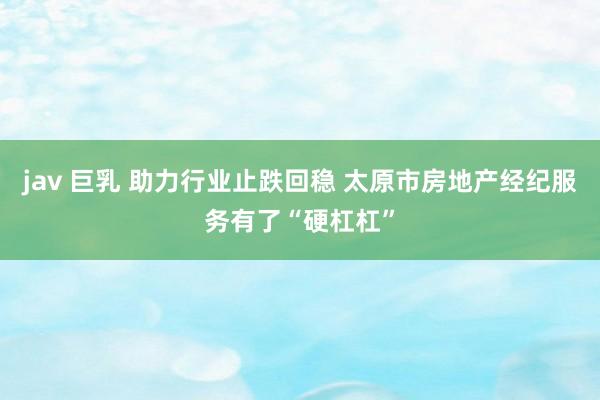 jav 巨乳 助力行业止跌回稳 太原市房地产经纪服务有了“硬杠杠”