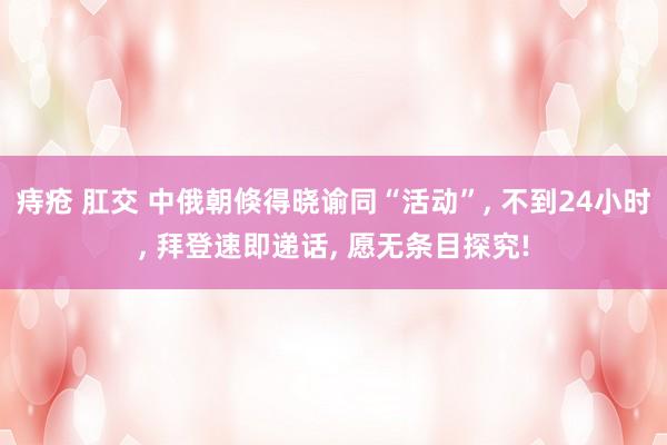 痔疮 肛交 中俄朝倏得晓谕同“活动”， 不到24小时， 拜登速即递话， 愿无条目探究!