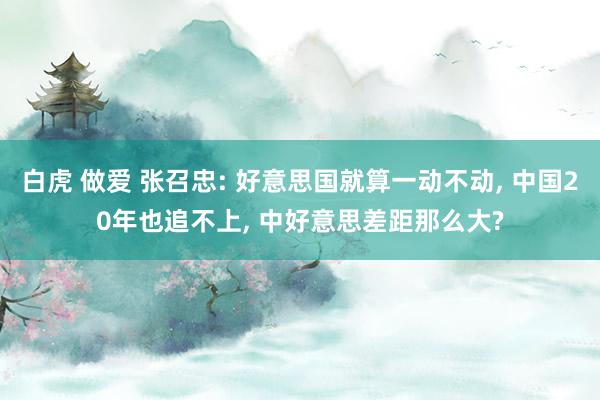 白虎 做爱 张召忠: 好意思国就算一动不动， 中国20年也追不上， 中好意思差距那么大?